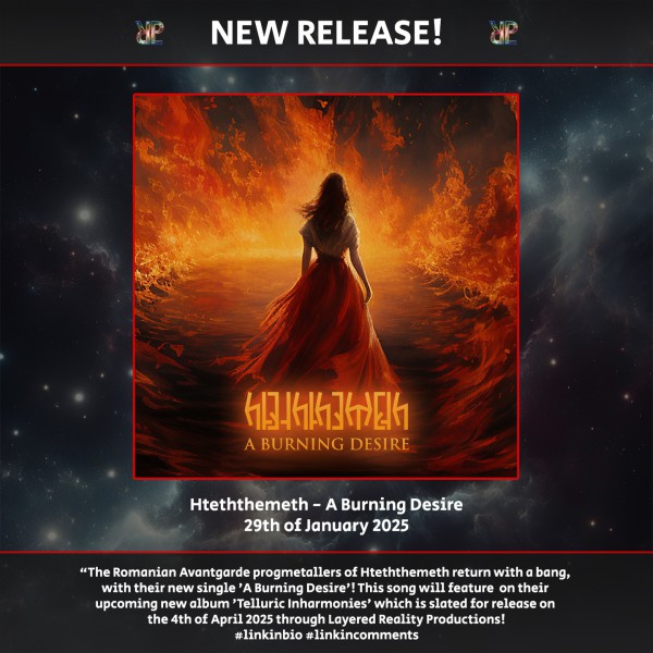 🎵 Hteththemeth releases new single 'A Burning Desire'! 🎵The Transylvanian Avantgarde progmetallers return with a bang, with their new single ‘A Burning Desire’!

Check it out at the linkinbio

This song is a part of the which will feature on their upcoming new album 'Telluric Inharmonies' which is slated for release on the 4th of April 2025 through Layered Reality Productons!
This concept album will be released through Layered Reality Productions on both Digipack CD and Streaming services worldwide.

The band's singer Läo Kreegan had the following to say about this new single:
"To win, we must first know ourselves. It will take a long time to really understand our true self. Only once we realize our fragile nature, our construction of the self can begin. Furthermore, we must educate ourselves not to be afraid... of anything! Of heights, of failing, of darkness, of death... And perhaps, when we will become one with all of them... We will certainly become powerful!"

Stay tuned for more as the album release draws closer!